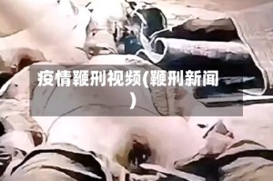 疫情鞭刑视频(鞭刑新闻)