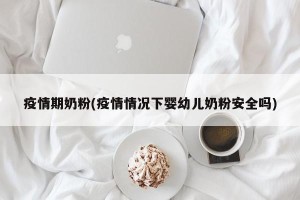 疫情期奶粉(疫情情况下婴幼儿奶粉安全吗)