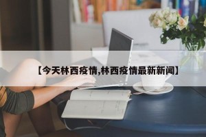 【今天林西疫情,林西疫情最新新闻】