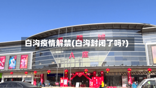 白沟疫情解禁(白沟封闭了吗?)-第1张图片