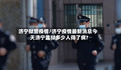 济宁狱警疫情/济宁疫情最新消息今天济宁监狱多少人得了病?-第2张图片