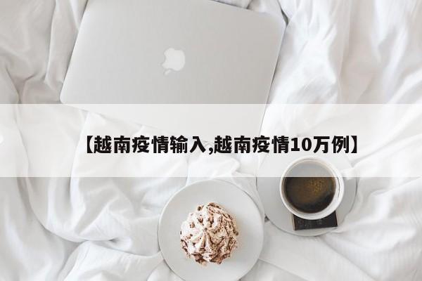 【越南疫情输入,越南疫情10万例】
